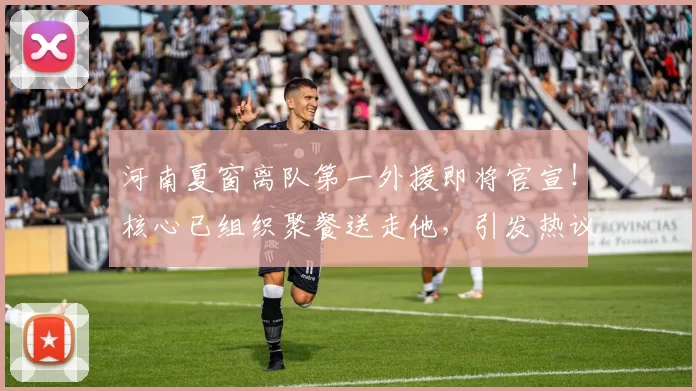 河南夏窗离队第一外援即将官宣!核心已组织聚餐送走他,引发热议