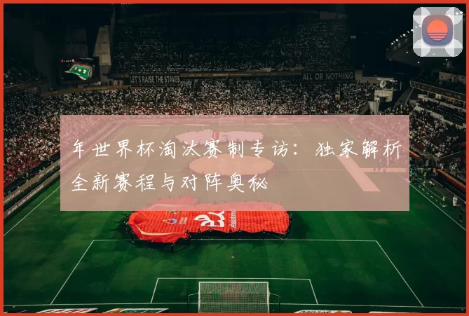 年世界杯淘汰赛制专访:独家解析全新赛程与对阵奥秘