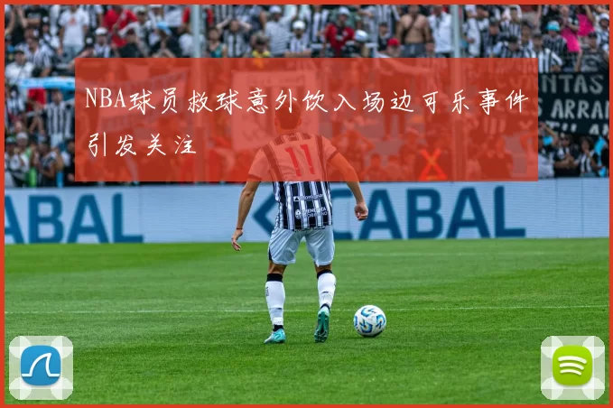 NBA球员救球意外饮入场边可乐事件引发关注