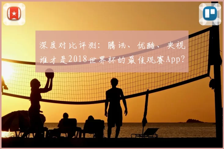 深度对比评测：腾讯、优酷、央视谁才是2018世界杯的最佳观赛App？