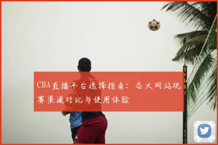 CBA直播平台选择指南：各大网站观赛渠道对比与使用体验