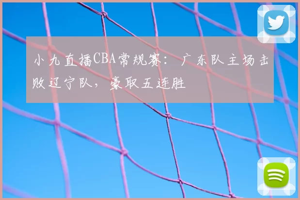 小九直播CBA常规赛：广东队主场击败辽宁队，豪取五连胜