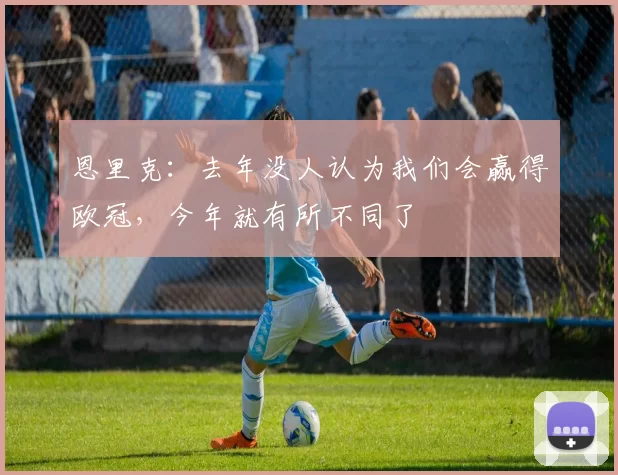 恩里克:去年没人认为我们会赢得欧冠,今年就有所不同了