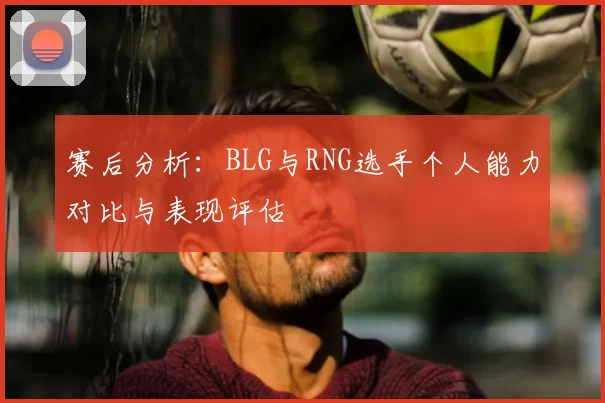 赛后分析:BLG与RNG选手个人能力对比与表现评估