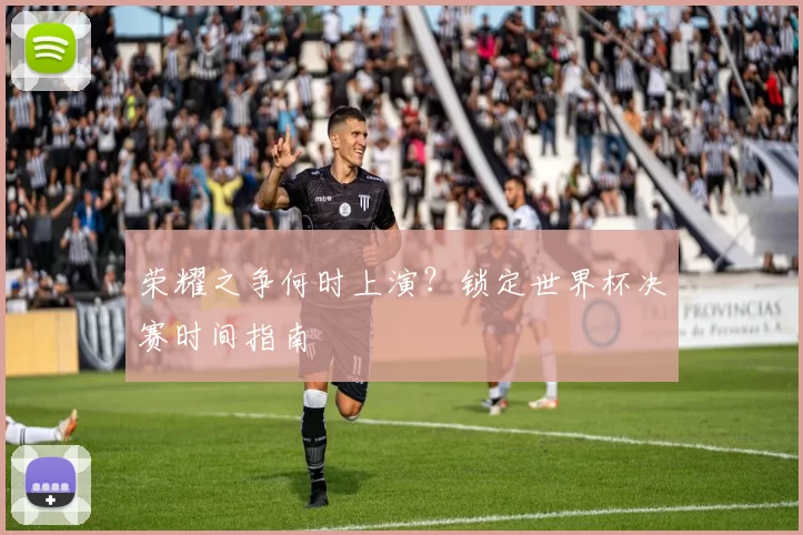 荣耀之争何时上演?锁定世界杯决赛时间指南