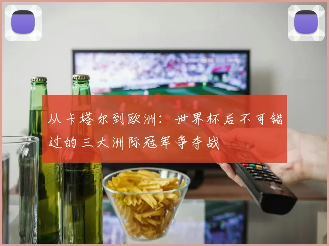 从卡塔尔到欧洲:世界杯后不可错过的三大洲际冠军争夺战
