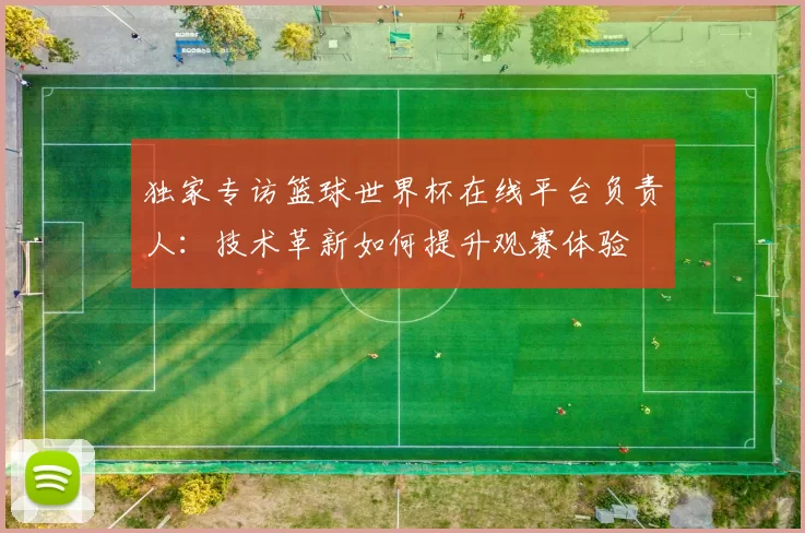 独家专访篮球世界杯在线平台负责人:技术革新如何提升观赛体验