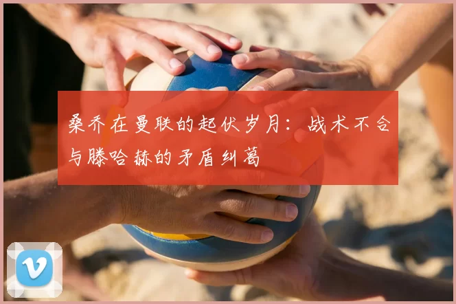 桑乔在曼联的起伏岁月:战术不合与滕哈赫的矛盾纠葛