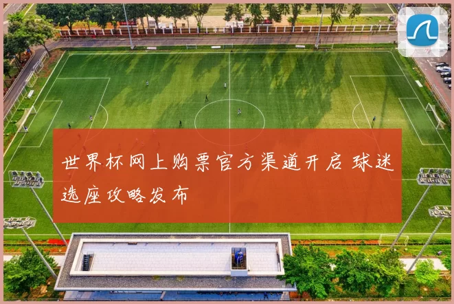 世界杯网上购票官方渠道开启 球迷选座攻略发布