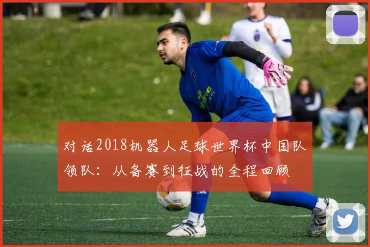 对话2018机器人足球世界杯中国队领队:从备赛到征战的全程回顾