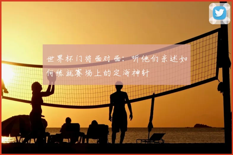 世界杯门将面对面:听他们亲述如何练就赛场上的定海神针