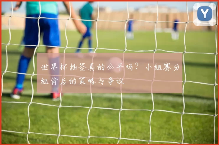 世界杯抽签真的公平吗？小组赛分组背后的策略与争议
