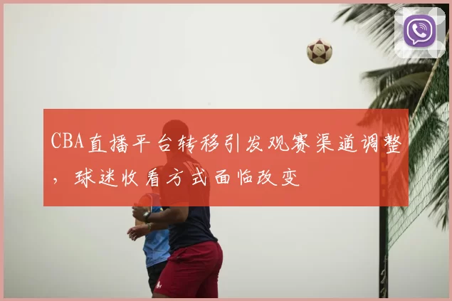 CBA直播平台转移引发观赛渠道调整，球迷收看方式面临改变