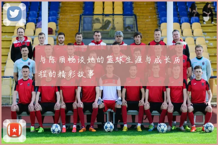 与陈丽畅谈她的篮球生涯与成长历程的精彩故事