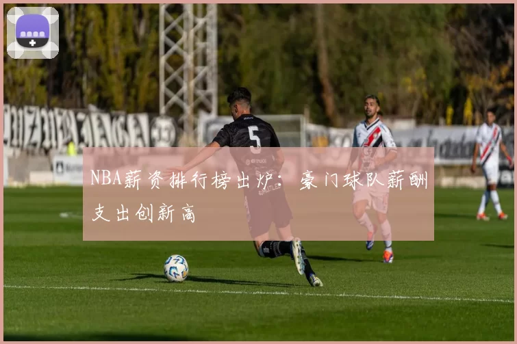 NBA薪资排行榜出炉：豪门球队薪酬支出创新高