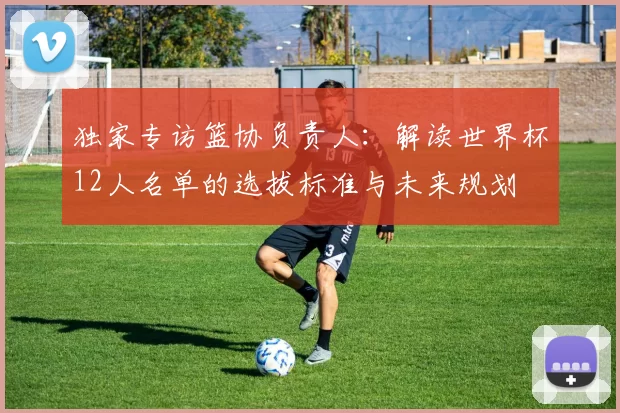 独家专访篮协负责人：解读世界杯12人名单的选拔标准与未来规划