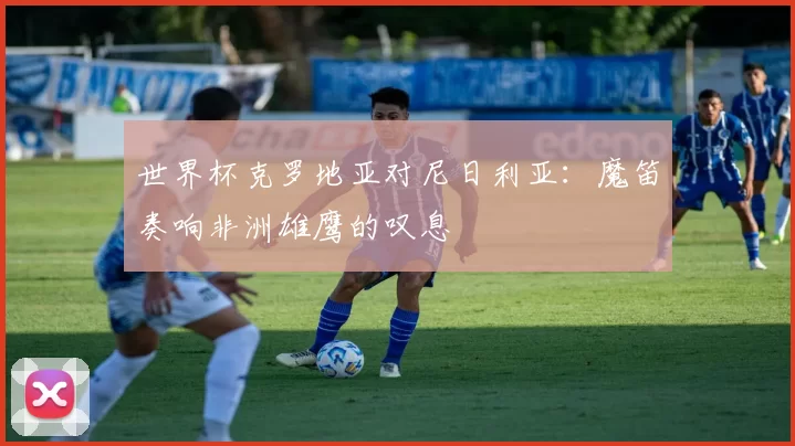 世界杯克罗地亚对尼日利亚：魔笛奏响非洲雄鹰的叹息