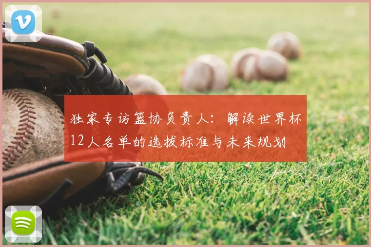 独家专访篮协负责人:解读世界杯12人名单的选拔标准与未来规划