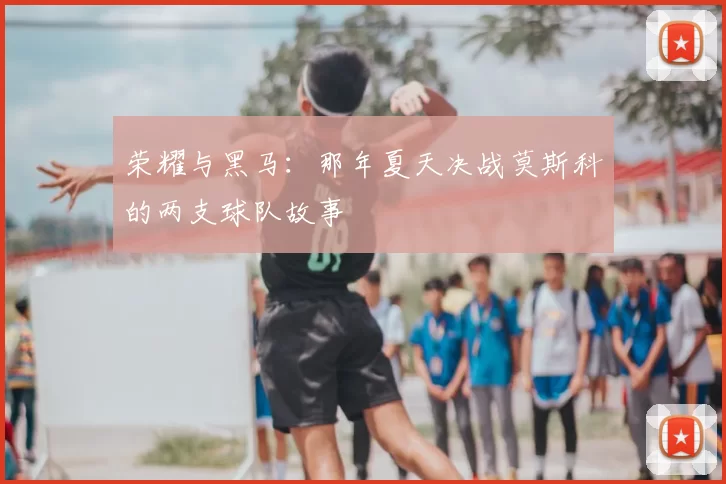 荣耀与黑马:那年夏天决战莫斯科的两支球队故事