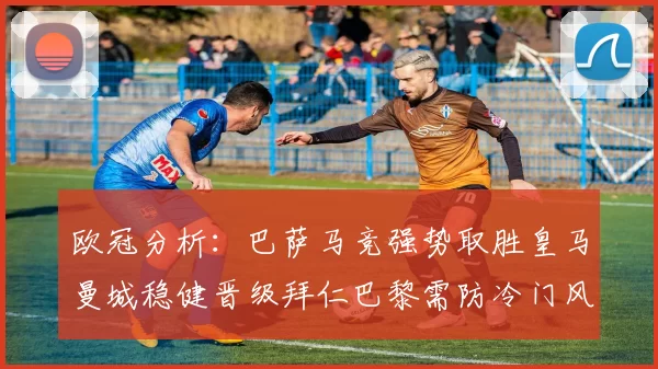 欧冠分析:巴萨马竞强势取胜皇马曼城稳健晋级拜仁巴黎需防冷门风险