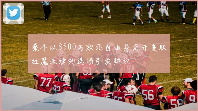 桑乔以8500万欧元自由身离开曼联红魔未续约选项引发热议