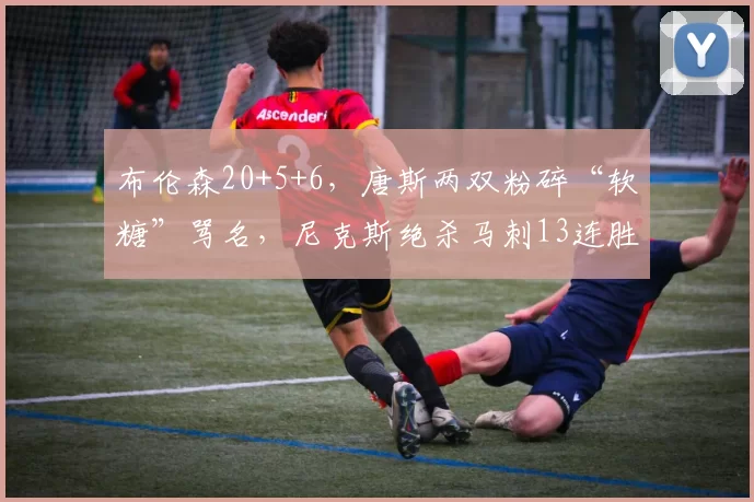 布伦森20+5+6,唐斯两双粉碎“软糖”骂名,尼克斯绝杀马刺13连胜