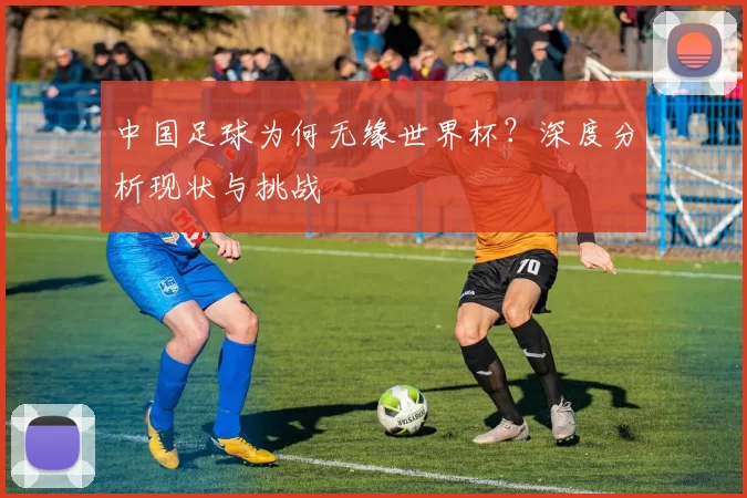 中国足球为何无缘世界杯?深度分析现状与挑战