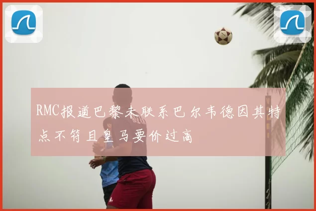 RMC报道巴黎未联系巴尔韦德因其特点不符且皇马要价过高