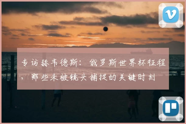 专访赫韦德斯:俄罗斯世界杯征程,那些未被镜头捕捉的关键时刻