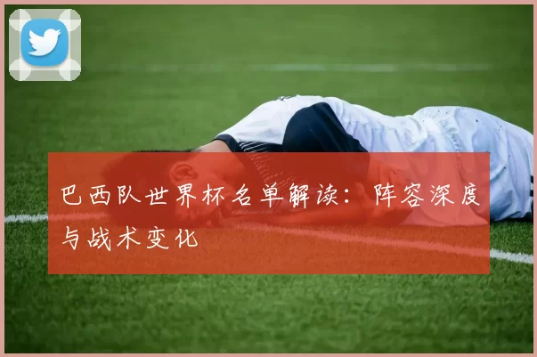巴西队世界杯名单解读:阵容深度与战术变化