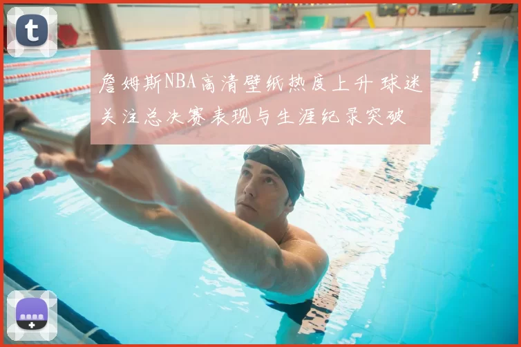 詹姆斯NBA高清壁纸热度上升 球迷关注总决赛表现与生涯纪录突破
