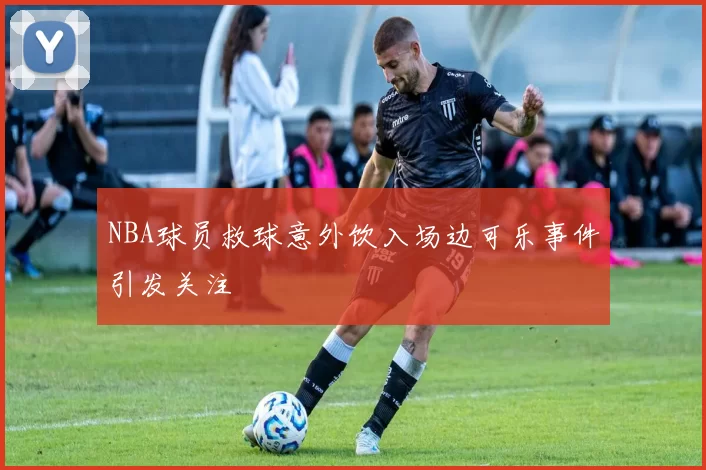 NBA球员救球意外饮入场边可乐事件引发关注