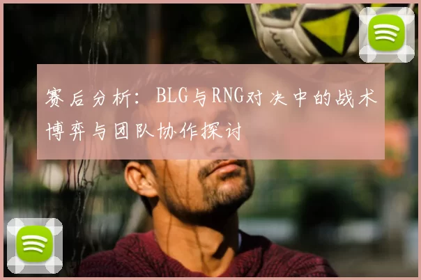 赛后分析:BLG与RNG对决中的战术博弈与团队协作探讨