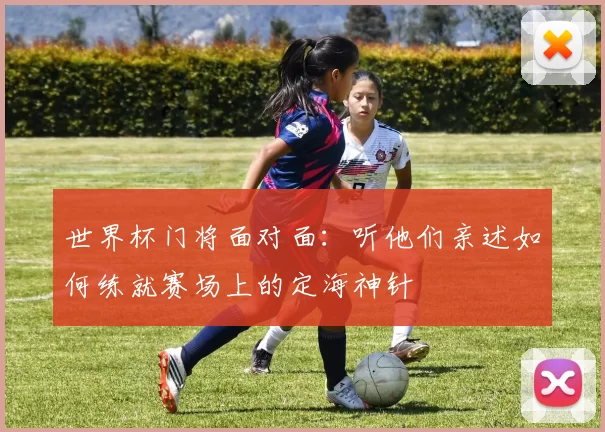 世界杯门将面对面:听他们亲述如何练就赛场上的定海神针