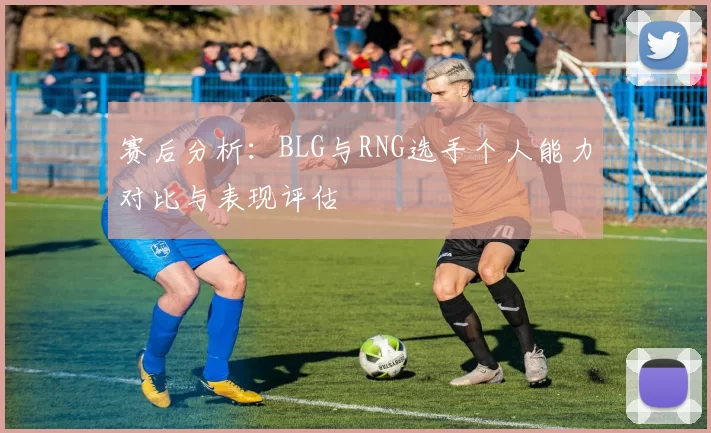 赛后分析:BLG与RNG选手个人能力对比与表现评估