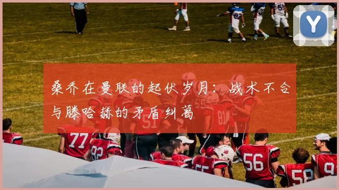 桑乔在曼联的起伏岁月:战术不合与滕哈赫的矛盾纠葛