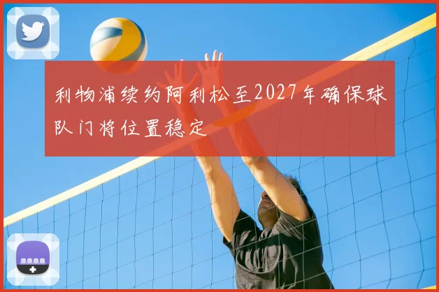 利物浦续约阿利松至2027年确保球队门将位置稳定