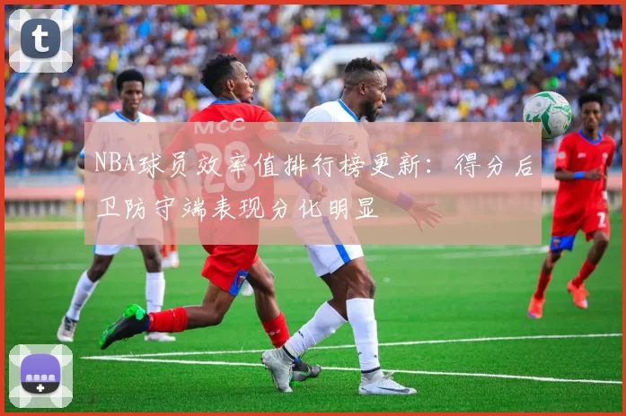 NBA球员效率值排行榜更新：得分后卫防守端表现分化明显