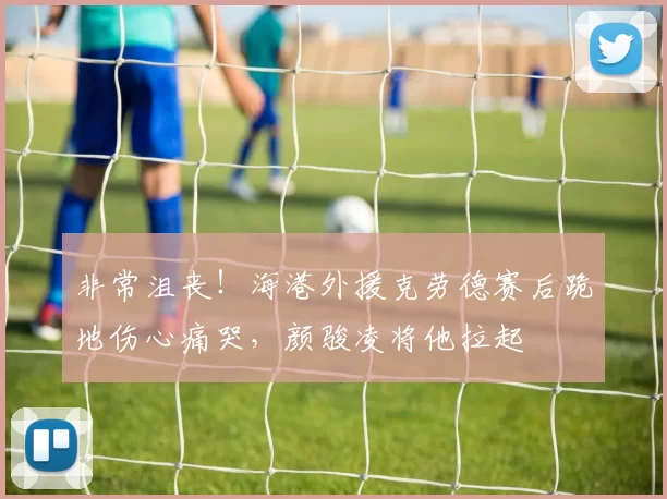 非常沮丧！海港外援克劳德赛后跪地伤心痛哭，颜骏凌将他拉起