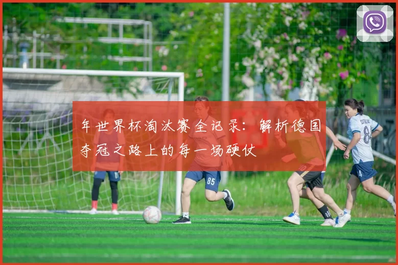 年世界杯淘汰赛全记录:解析德国夺冠之路上的每一场硬仗