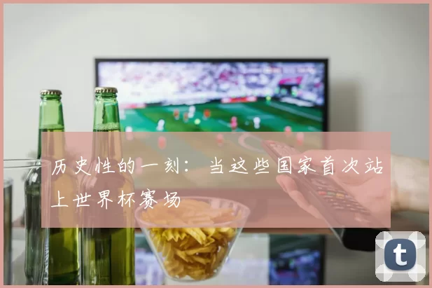 历史性的一刻:当这些国家首次站上世界杯赛场