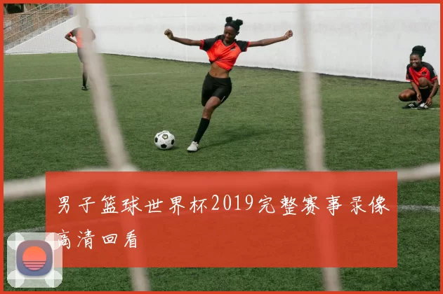 男子篮球世界杯2019完整赛事录像高清回看