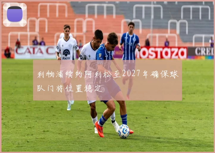 利物浦续约阿利松至2027年确保球队门将位置稳定